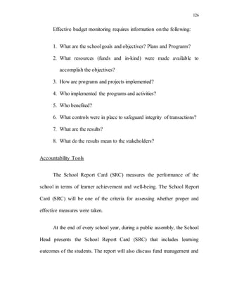 126
Effective budget monitoring requires information on the following:
1. What are the schoolgoals and objectives? Plans and Programs?
2. What resources (funds and in-kind) were made available to
accomplish the objectives?
3. How are programs and projects implemented?
4. Who implemented the programs and activities?
5. Who benefited?
6. What controls were in place to safeguard integrity of transactions?
7. What are the results?
8. What do the results mean to the stakeholders?
Accountability Tools
The School Report Card (SRC) measures the performance of the
school in terms of learner achievement and well-being. The School Report
Card (SRC) will be one of the criteria for assessing whether proper and
effective measures were taken.
At the end of every school year, during a public assembly, the School
Head presents the School Report Card (SRC) that includes learning
outcomes of the students. The report will also discuss fund management and
 