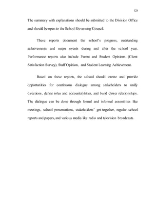 128
The summary with explanations should be submitted to the Division Office
and should be open to the SchoolGoverning Council.
These reports document the school’s progress, outstanding
achievements and major events during and after the school year.
Performance reports also include Parent and Student Opinions (Client
Satisfaction Survey), Staff Opinion, and Student Learning Achievement.
Based on these reports, the school should create and provide
opportunities for continuous dialogue among stakeholders to unify
directions, define roles and accountabilities, and build closer relationships.
The dialogue can be done through formal and informal assemblies like
meetings, school presentations, stakeholders’ get-together, regular school
reports and papers, and various media like radio and television broadcasts.
 
