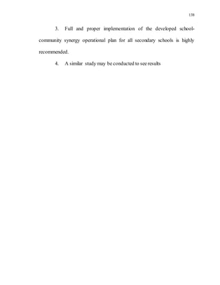 138
3. Full and proper implementation of the developed school-
community synergy operational plan for all secondary schools is highly
recommended.
4. A similar study may be conducted to see results
 