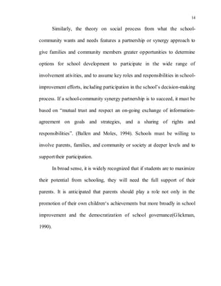 14
Similarly, the theory on social process from what the school-
community wants and needs features a partnership or synergy approach to
give families and community members greater opportunities to determine
options for school development to participate in the wide range of
involvement ativities, and to assume key roles and responsibilities in school-
improvement efforts, including participation in the school’s decision-making
process. If a school-community synergy partnership is to succeed, it must be
based on “mutual trust and respect an on-going exchange of information-
agreement on goals and strategies, and a sharing of rights and
responsibilities”. (Ballen and Moles, 1994). Schools must be willing to
involve parents, families, and community or society at deeper levels and to
supporttheir participation.
In broad sense, it is widely recognized that if students are to maximize
their potential from schooling, they will need the full support of their
parents. It is anticipated that parents should play a role not only in the
promotion of their own children‘s achievements but more broadly in school
improvement and the democratization of school governance(Glickman,
1990).
 