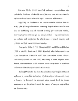 15
Likewise, McDel (2003) Identified leadership responsibilities with
statistically significant relationship to achievement that when consistently
implemented can have a substantial impact on student achievements.
Supporting the statement of Mc Del are Walters Manzano and Mc
Nulty, (2003) who postulated that leadership responsibilities include such
tasks as establishing a set of standard operating procedure and routines,
involving teachers in the design, and implementation of important decisions
and policies and monitoring the effectiveness of school practices and
strategies and their impact on student learning.
Conversely, Weber (1971), Edmonds (1982), and Ubber and Hughes
(1989 as cited by Davis, et al. 1989) identified school characteristics as
strong instructional leadership, staff high expectations, school climate,
curriculum (emphasis on basic skills), monitoring of pupils progress, time-
on-task, and commitment to an academic focus closely relate to improved
achievement and consequently cause effectiveness.
Fullan (2005) holds the claim that one of its major responsibilities of
leadership to cause effect and sustain effective schools is to develop others
as leaders. He disclosed that principals alone cannot do all the things
necessary to run the school. It needs the support of teachers, stakeholders
and the community.
 