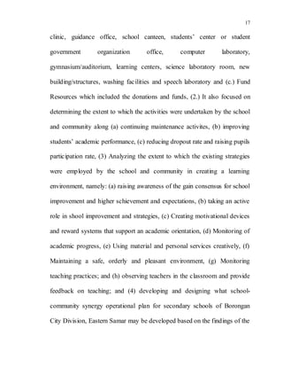 17
clinic, guidance office, school canteen, students’ center or student
government organization office, computer laboratory,
gymnasium/auditorium, learning centers, science laboratory room, new
building/structures, washing facilities and speech laboratory and (c.) Fund
Resources which included the donations and funds, (2.) It also focused on
determining the extent to which the activities were undertaken by the school
and community along (a) continuing maintenance activites, (b) improving
students’ academic performance, (c) reducing dropout rate and raising pupils
participation rate, (3) Analyzing the extent to which the existing strategies
were employed by the school and community in creating a learning
environment, namely: (a) raising awareness of the gain consensus for school
improvement and higher schievement and expectations, (b) taking an active
role in shool improvement and strategies, (c) Creating motivational devices
and reward systems that support an academic orientation, (d) Monitoring of
academic progress, (e) Using material and personal services creatively, (f)
Maintaining a safe, orderly and pleasant environment, (g) Monitoring
teaching practices; and (h) observing teachers in the classroom and provide
feedback on teaching; and (4) developing and designing what school-
community synergy operational plan for secondary schools of Borongan
City Division, Eastern Samar may be developed based on the findings of the
 