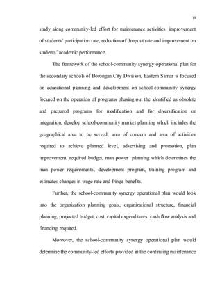 18
study along community-led effort for maintenance activities, improvement
of students’ participation rate, reduction of dropout rate and improvement on
students’ academic performance.
The framework of the school-community synergy operational plan for
the secondary schools of Borongan City Division, Eastern Samar is focused
on educational planning and development on school-community synergy
focused on the operation of programs phasing out the identified as obsolete
and prepared programs for modification and for diversification or
integration; develop school-community market planning which includes the
geographical area to be served, area of concern and area of activities
required to achieve planned level, advertising and promotion, plan
improvement, required budget, man power planning which determines the
man power requirements, development program, training program and
estimates changes in wage rate and fringe benefits.
Further, the school-community synergy operational plan would look
into the organization planning goals, organizational structure, financial
planning, projected budget, cost, capital expenditures, cash flow analysis and
financing required.
Moreover, the school-community synergy operational plan would
determine the community-led efforts provided in the continuing maintenance
 