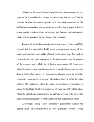 2
Schools are the natural hub of a neighborhood or community, and can
serve as the foundation for community partnerships that are beneficial to
students, families, businesses, agencies, and other civic organizations. By
building communication, sharing resources, and developing unique solutions
to community problems, these partnerships can become vital and organic
entities that are agents of lasting change in the community.
In order for a school community partnership to work, Cameron (2006)
stressed that it is essential to build strong communication among all the
participants and those who will be affected by the partnership. The levels of
communication may vary, depending on the circumstances and the purpose
of the message, and include the following components: (1) Awareness,
where the school or community organization is merely sharing what they are
doing with the other partners; (2) Information-gathering, where the school or
community organization is seeking information from or about the other
partners; (3) Evaluation, where the school or community organization is
asking for feedback about its programs or services; and (4) Collaboration,
where the schools and organizations are actively involved with each other
and communicate regularly in order to plan for their collaborative efforts
Accordingly, active school community partnerships achieve the
highest levels of communication as they collaborate toward solving
 