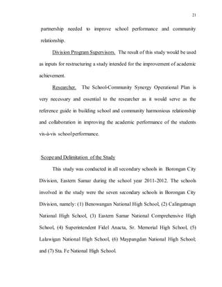 21
partnership needed to improve school performance and community
relationship.
Division Program Supervisors. The result of this study would be used
as inputs for restructuring a study intended for the improvement of academic
achievement.
Researcher. The School-Community Synergy Operational Plan is
very necessary and essential to the researcher as it would serve as the
reference guide in building school and community harmonious relationship
and collaboration in improving the academic performance of the students
vis-à-vis schoolperformance.
Scopeand Delimitation of the Study
This study was conducted in all secondary schools in Borongan City
Division, Eastern Samar during the school year 2011-2012. The schools
involved in the study were the seven secondary schools in Borongan City
Division, namely: (1) Benowangan National High School, (2) Calingatnagn
National High School, (3) Eastern Samar National Comprehensive High
School, (4) Superintendent Fidel Anacta, Sr. Memorial High School, (5)
Lalawigan National High School, (6) Maypangdan National High School;
and (7) Sta. Fe National High School.
 