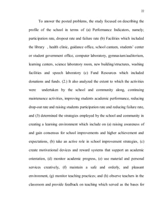 22
To answer the posted problems, the study focused on describing the
profile of the school in terms of (a) Performance Indicators, namely;
participation rate, dropout rate and failure rate (b) Facilities which included
the library , health clinic, guidance office, school canteen, students’ center
or student government office, computer laboratory, gymnasium/auditorium,
learning centers, science laboratory room, new building/structures, washing
facilities and speech laboratory (c) Fund Resources which included
donations and funds. (2.) It also analyzed the extent to which the activities
were undertaken by the school and community along, continuing
maintenance activities, improving students academic performance, reducing
drop-out rate and raising students participation rate and reducing failure rate,
and (3) determined the strategies employed by the school and community in
creating a learning environment which include on (a) raising awareness of
and gain consensus for school improvements and higher achievement and
expectations, (b) take an active role in school improvement strategies, (c)
create motivational devices and reward systems that support an academic
orientation, (d) monitor academic progress, (e) use material and personal
services creatively, (f) maintain a safe and orderly, and pleasant
environment, (g) monitor teaching practices; and (h) observe teachers in the
classroom and provide feedback on teaching which served as the bases for
 