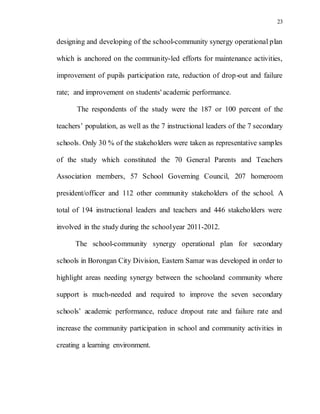 23
designing and developing of the school-community synergy operational plan
which is anchored on the community-led efforts for maintenance activities,
improvement of pupils participation rate, reduction of drop-out and failure
rate; and improvement on students' academic performance.
The respondents of the study were the 187 or 100 percent of the
teachers’ population, as well as the 7 instructional leaders of the 7 secondary
schools. Only 30 % of the stakeholders were taken as representative samples
of the study which constituted the 70 General Parents and Teachers
Association members, 57 School Governing Council, 207 homeroom
president/officer and 112 other community stakeholders of the school. A
total of 194 instructional leaders and teachers and 446 stakeholders were
involved in the study during the schoolyear 2011-2012.
The school-community synergy operational plan for secondary
schools in Borongan City Division, Eastern Samar was developed in order to
highlight areas needing synergy between the schooland community where
support is much-needed and required to improve the seven secondary
schools’ academic performance, reduce dropout rate and failure rate and
increase the community participation in school and community activities in
creating a learning environment.
 