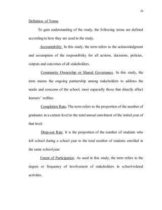 24
Definition of Terms
To gain understanding of the study, the following terms are defined
according to how they are used in the study.
Accountability. In this study, the term refers to the acknowledgment
and assumption of the responsibility for all actions, decisions, policies,
outputs and outcomes of all stakeholders.
Community Ownership or Shared Governance. In this study, the
term means the ongoing partnership among stakeholders to address the
needs and concerns of the school, most especially those that directly affect
learners’ welfare.
Completion Rate. The term refers to the proportion of the number of
graduates in a certain level to the total annual enrolment of the initial year of
that level.
Drop-out Rate. It is the proportion of the number of students who
left school during a school year to the total number of students enrolled in
the same schoolyear.
Extent of Participation. As used in this study, the term refers to the
degree or frequency of involvement of stakeholders in school-related
activities.
 