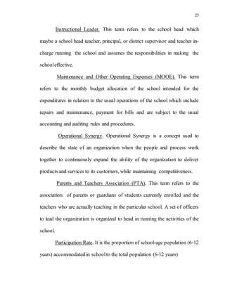 25
Instructional Leader. This term refers to the school head which
maybe a school head teacher, principal, or district supervisor and teacher in-
charge running the school and assumes the responsibilities in making the
schooleffective.
Maintenance and Other Operating Expenses (MOOE). This term
refers to the monthly budget allocation of the school intended for the
expenditures in relation to the usual operations of the school which include
repairs and maintenance, payment for bills and are subject to the usual
accounting and auditing rules and procedures.
Operational Synergy. Operational Synergy is a concept used to
describe the state of an organization when the people and process work
together to continuously expand the ability of the organization to deliver
products and services to its customers, while maintaining competitiveness.
Parents and Teachers Association (PTA). This term refers to the
association of parents or guardians of students currently enrolled and the
teachers who are actually teaching in the particular school. A set of officers
to lead the organization is organized to head in running the activities of the
school.
Participation Rate. It is the proportion of school-age population (6-12
years) accommodated in schoolto the total population (6-12 years)
 