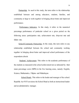 26
Partnership. As used in this study, the term refers to the relationship
established between and among educators, students, families, and
community at large to work together in bringing about better and improved
performance.
Performance Indicators. In this study, it refers to the numerical
percentage performance of particular school on a given period on the
following areas: participation rate, achievement rate, drop-out rate and
failure rate.
School-Community Partnership. In this study, this term refers to any
relationship established between the school and community working
together in bringing about better and improved school performance of the
respondent schools
Students’ Achievement. This refers to the academic performance of
the students as measured in the school achievement test as indicated by their
mean percentage score (MPS) in the five learning areas, namely: English,
Science, Mathematics, Filipino and Makabayan.
School Heads. This refers to the leader and manager of the school.
Republic Act 9155 envisions the School Head as both an instructional leader
and an administrative manager.
 