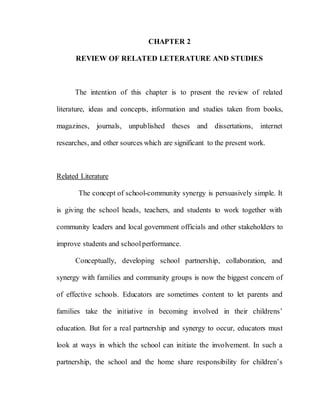 28
CHAPTER 2
REVIEW OF RELATED LETERATURE AND STUDIES
The intention of this chapter is to present the review of related
literature, ideas and concepts, information and studies taken from books,
magazines, journals, unpublished theses and dissertations, internet
researches, and other sources which are significant to the present work.
Related Literature
The concept of school-community synergy is persuasively simple. It
is giving the school heads, teachers, and students to work together with
community leaders and local government officials and other stakeholders to
improve students and schoolperformance.
Conceptually, developing school partnership, collaboration, and
synergy with families and community groups is now the biggest concern of
of effective schools. Educators are sometimes content to let parents and
families take the initiative in becoming involved in their childrens’
education. But for a real partnership and synergy to occur, educators must
look at ways in which the school can initiate the involvement. In such a
partnership, the school and the home share responsibility for children’s
 