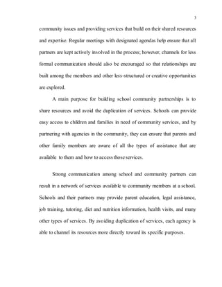 3
community issues and providing services that build on their shared resources
and expertise. Regular meetings with designated agendas help ensure that all
partners are kept actively involved in the process; however, channels for less
formal communication should also be encouraged so that relationships are
built among the members and other less-structured or creative opportunities
are explored.
A main purpose for building school community partnerships is to
share resources and avoid the duplication of services. Schools can provide
easy access to children and families in need of community services, and by
partnering with agencies in the community, they can ensure that parents and
other family members are aware of all the types of assistance that are
available to them and how to access thoseservices.
Strong communication among school and community partners can
result in a network of services available to community members at a school.
Schools and their partners may provide parent education, legal assistance,
job training, tutoring, diet and nutrition information, health visits, and many
other types of services. By avoiding duplication of services, each agency is
able to channel its resources more directly toward its specific purposes.
 