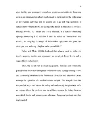 30
give families and community memebers greater opportunities to determine
options or initiatives for school involvement to participate in the wide range
of involvement activities and to assume key roles and responsibilities in
school-improvement efforts, including participation in the schools decision-
making process. As Ballen and Mole stressed, if a school-community
synergy partnership is to succeed, it must be based on “mutual trust and
respect, an on-going exchange of information, agreement on goals and
strategies, and a sharing of rights and responsibilities”.
Ballen and Moles (1994) disclosed that schools must be willing to
involve parents, families and community or society at deeper levels and to
supporttheir participation.
Thus, the initial step in involving parents, families and community
participation that would strengthen collaboration and synergy among school
and community members is the formulation of tactical and operational plans
through the operation of a method means analysis. The analysis identifies
the possible ways and means for doing and undertaking the products, tasks
or outputs. Once the products and the different means for doing them are
completed, funds and resources are allocated. Tasks and products are then
implemented.
 