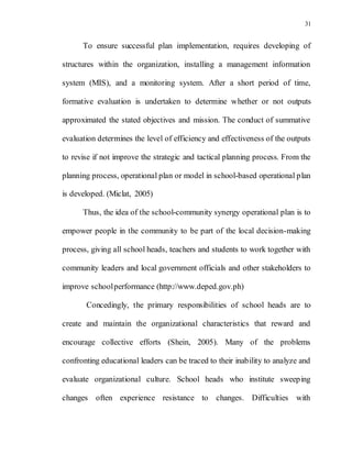 31
To ensure successful plan implementation, requires developing of
structures within the organization, installing a management information
system (MIS), and a monitoring system. After a short period of time,
formative evaluation is undertaken to determine whether or not outputs
approximated the stated objectives and mission. The conduct of summative
evaluation determines the level of efficiency and effectiveness of the outputs
to revise if not improve the strategic and tactical planning process. From the
planning process, operational plan or model in school-based operational plan
is developed. (Miclat, 2005)
Thus, the idea of the school-community synergy operational plan is to
empower people in the community to be part of the local decision-making
process, giving all school heads, teachers and students to work together with
community leaders and local government officials and other stakeholders to
improve schoolperformance (http://www.deped.gov.ph)
Concedingly, the primary responsibilities of school heads are to
create and maintain the organizational characteristics that reward and
encourage collective efforts (Shein, 2005). Many of the problems
confronting educational leaders can be traced to their inability to analyze and
evaluate organizational culture. School heads who institute sweeping
changes often experience resistance to changes. Difficulties with
 
