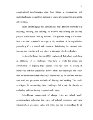32
organizational transformation arise from failure to communicate and
understand social system from network to shared ideologies from among the
subordinates.
Rubis (2005) argued that school heads must practice deliberate role
modeling, teaching, and coaching. He believes that nothing can take the
place of school heads “walking their tall”. The personal example of a school
head can send a powerful message to the members of the organization
particularly if it is ethical and consistent. Reinforcing that example with
teaching and coaching will help others to internalize the desired values.
On the other hand, Jamrog (2006) emphasized that school heads have
an additional set of challenges. They have to create the means and
opportunities to improve their teachers with new ways of looking at
themselves and their capabilities. School heads’ new ideologies and values
need to be communicated effectively, internalized by the teachers and then
translated into productive methods of thinking and working. The useful
techniques for overcoming these challenges fall within the domain of
evaluating and transforming organizational culture.
School-based management of change relies on school heads’
communication techniques that cross sub-cultural boundaries and carry
message about ideologies, values and norms that can be internalized by all
 