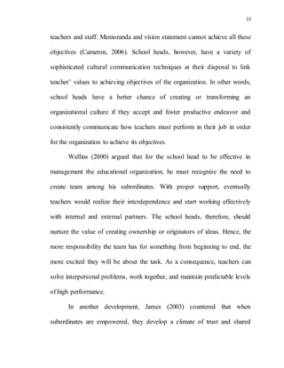 33
teachers and staff. Memoranda and vision statement cannot achieve all these
objectives (Cameron, 2006). School heads, however, have a variety of
sophisticated cultural communication techniques at their disposal to link
teacher’ values to achieving objectives of the organization. In other words,
school heads have a better chance of creating or transforming an
organizational culture if they accept and foster productive endeavor and
consistently communicate how teachers must perform in their job in order
for the organization to achieve its objectives.
Wellins (2000) argued that for the school head to be effective in
management the educational organization, he must recognize the need to
create team among his subordinates. With proper support, eventually
teachers would realize their interdependence and start working effectively
with internal and external partners. The school heads, therefore, should
nurture the value of creating ownership or originators of ideas. Hence, the
more responsibility the team has for something from beginning to end, the
more excited they will be about the task. As a consequence, teachers can
solve interpersonal problems, work together, and maintain predictable levels
of high performance.
In another development, James (2003) countered that when
subordinates are empowered, they develop a climate of trust and shared
 