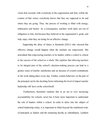 34
vision that resonate with everybody in the organization and that, within the
context of that vision; everybody knows that they are supposed to do and
where they are going. Thus, the process of working is filled with energy,
enthusiasm and humor. As a consequence, teachers work hard, not out of
obligation or fear, but because they believed in the organization’s goals, and
truly enjoy what they are doing for an effective change.
Supporting the ideas of James is Kaminski (2011) who stressed that
effective change would happen when the teachers are empowered. She
articulated that empowering teachers to be leaders within a school is critical
to the success of the school as a whole. She explains that allowing teachers
to be integral part of the school’s decision-making process can lead to a
greater sense of teacher satisfaction and an increase of overall commitment
to the work taking place every day. Further, certain behaviors on the part of
the principal can be the deciding factor indicating the level of impact teacher
leadership will have on the schoolitself.
Furthermore, Kaminski explains that in an era or ever increasing
accountability for schools, never has it been more important to understand
the role of leaders within a school. In order to delve into the subject of
school leadership today, it is important to think beyond the traditional roles
of principals as leaders and the remaining faculty as subordinates. Lambert
 