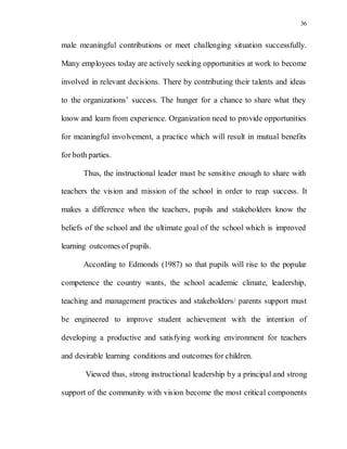 36
male meaningful contributions or meet challenging situation successfully.
Many employees today are actively seeking opportunities at work to become
involved in relevant decisions. There by contributing their talents and ideas
to the organizations’ success. The hunger for a chance to share what they
know and learn from experience. Organization need to provide opportunities
for meaningful involvement, a practice which will result in mutual benefits
for both parties.
Thus, the instructional leader must be sensitive enough to share with
teachers the vision and mission of the school in order to reap success. It
makes a difference when the teachers, pupils and stakeholders know the
beliefs of the school and the ultimate goal of the school which is improved
learning outcomes of pupils.
According to Edmonds (1987) so that pupils will rise to the popular
competence the country wants, the school academic climate, leadership,
teaching and management practices and stakeholders/ parents support must
be engineered to improve student achievement with the intention of
developing a productive and satisfying working environment for teachers
and desirable learning conditions and outcomes for children.
Viewed thus, strong instructional leadership by a principal and strong
support of the community with vision become the most critical components
 