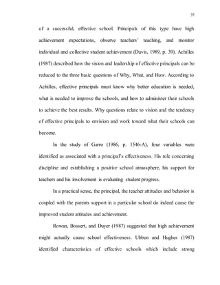 37
of a successful, effective school. Principals of this type have high
achievement expectations, observe teachers’ teaching, and monitor
individual and collective student achievement (Davis, 1989, p. 39). Achilles
(1987) described how the vision and leadership of effective principals can be
reduced to the three basic questions of Why, What, and How. According to
Achilles, effective principals must know why better education is needed,
what is needed to improve the schools, and how to administer their schools
to achieve the best results. Why questions relate to vision and the tendency
of effective principals to envision and work toward what their schools can
become.
In the study of Garro (1986, p. 1546-A), four variables were
identified as associated with a principal’s effectiveness. His role concerning
discipline and establishing a positive school atmosphere, his support for
teachers and his involvement is evaluating student progress.
In a practical sense, the principal, the teacher attitudes and behavior is
coupled with the parents support in a particular school do indeed cause the
improved student attitudes and achievement.
Rowan, Bossert, and Duyer (1987) suggested that high achievement
might actually cause school effectiveness. Ubben and Hughes (1987)
identified characteristics of effective schools which include strong
 