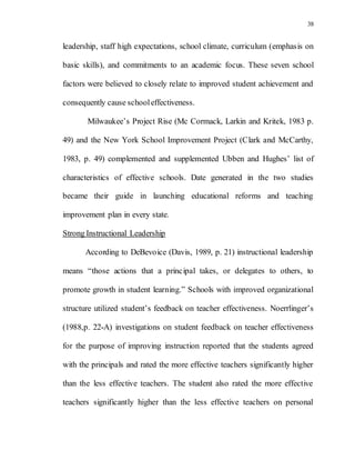 38
leadership, staff high expectations, school climate, curriculum (emphasis on
basic skills), and commitments to an academic focus. These seven school
factors were believed to closely relate to improved student achievement and
consequently cause schooleffectiveness.
Milwaukee’s Project Rise (Mc Cormack, Larkin and Kritek, 1983 p.
49) and the New York School Improvement Project (Clark and McCarthy,
1983, p. 49) complemented and supplemented Ubben and Hughes’ list of
characteristics of effective schools. Date generated in the two studies
became their guide in launching educational reforms and teaching
improvement plan in every state.
Strong Instructional Leadership
According to DeBevoice (Davis, 1989, p. 21) instructional leadership
means “those actions that a principal takes, or delegates to others, to
promote growth in student learning.” Schools with improved organizational
structure utilized student’s feedback on teacher effectiveness. Noerrlinger’s
(1988,p. 22-A) investigations on student feedback on teacher effectiveness
for the purpose of improving instruction reported that the students agreed
with the principals and rated the more effective teachers significantly higher
than the less effective teachers. The student also rated the more effective
teachers significantly higher than the less effective teachers on personal
 