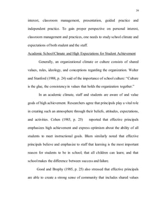 39
interest, classroom management, presentation, guided practice and
independent practice. To gain proper perspective on personal interest,
classroom management and practices, one needs to study school climate and
expectations of both student and the staff.
Academic SchoolClimate and High Expectations for Student Achievement
Generally, an organizational climate or culture consists of shared
values, rules, ideology, and conceptions regarding the organization. Walter
and Stanford (1988, p. 24) said of the importance of school culture: “Culture
is the glue, the consistency in values that holds the organization together.”
In an academic climate, staff and students are aware of and value
goals of high achievement. Researchers agree that principals play a vital role
in creating such an atmosphere through their beliefs, attitudes, expectations,
and activities. Cohen (1983, p. 25) reported that effective principals
emphasizes high achievement and express optimism about the ability of all
students to meet instructional goals. Blum similarly noted that effective
principals believe and emphasize to staff that learning is the most important
reason for students to be in school; that all children can learn; and that
schoolmakes the difference between success and failure.
Good and Brophy (1985, p. 25) also stressed that effective principals
are able to create a strong sense of community that includes shared values
 