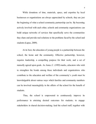 4
While donations of time, materials, space, and expertise by local
businesses or organizations are always appreciated by schools, they are just
the beginning of what a school community partnership can be. By becoming
actively involved with each other, schools and community organizations can
build unique networks of services that specifically serve the communities
they share and provide real solutions to the problems faced by the school and
students (Lapus, 2009).
At its best, the education of young people is a partnership between the
school, the home and the community. Effective partnership, however,
requires leadership, a compelling purpose for their work, and a set of
mutually agreed upon goals. As Ames, C. (1995) marks, educators who wish
to strengthen the bonds among those individuals and organizations who
contribute to the education and welfare of the community’s youth must be
knowledgeable about various ways which families and community members
can be involved meaningfully in the affairs of the school for the benefit of
students.
Thus, the school is empowered to continuously improve its
performance in attaining desired outcomes for students; to engage
stakeholders in shared decision-making; lead the school staff, together with
 