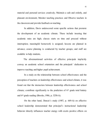 41
material and personal services creatively; Maintain a safe and orderly, and
pleasant environment; Monitor teaching practices and Observe teachers in
the classroom and provide feedback on teaching.
In addition, Davis underscored some specific actions that promote
the development of an academic climate. These include insuring that
academic rates are high; classes starts on time and proceed without
interruption; meaningful homework is assigned; lessons are planned in
advance; course planning is conducted by teacher groups; and staff are
available to help students.
The aforementioned activities of effective principals implicitly
convey an academic school orientation and the principals’ dedication to
improve teaching and higher pupil achievement.
In a study on the relationship between school effectiveness and the
perception of teachers on leadership effectiveness and school climate, it was
found out that the interaction between leadership effectiveness and school
climate; contribute significantly to the prediction of 6th grade total battery
and 6th grade reading (Brooks, 1986, p. 3250-A).
On the other hand, Dencio’s study (1987, p. 669-A) on effective
school leadership demonstrated that principal’s instructional leadership
behavior directly influences teacher energy with exerts positive effects on
 