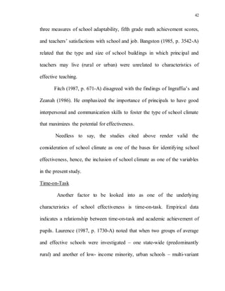 42
three measures of school adaptability, fifth grade math achievement scores,
and teachers’ satisfactions with school and job. Bangston (1985, p. 3542-A)
related that the type and size of school buildings in which principal and
teachers may live (rural or urban) were unrelated to characteristics of
effective teaching.
Fitch (1987, p. 671-A) disagreed with the findings of Ingraffia’s and
Zeanah (1986). He emphasized the importance of principals to have good
interpersonal and communication skills to foster the type of school climate
that maximizes the potential for effectiveness.
Needless to say, the studies cited above render valid the
consideration of school climate as one of the bases for identifying school
effectiveness, hence, the inclusion of school climate as one of the variables
in the present study.
Time-on-Task
Another factor to be looked into as one of the underlying
characteristics of school effectiveness is time-on-task. Empirical data
indicates a relationship between time-on-task and academic achievement of
pupils. Laurence (1987, p. 1730-A) noted that when two groups of average
and effective schools were investigated – one state-wide (predominantly
rural) and another of low- income minority, urban schools – multi-variant
 