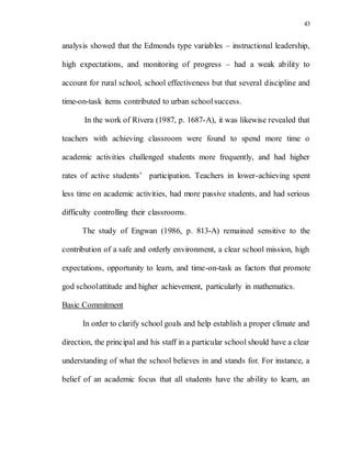 43
analysis showed that the Edmonds type variables – instructional leadership,
high expectations, and monitoring of progress – had a weak ability to
account for rural school, school effectiveness but that several discipline and
time-on-task items contributed to urban schoolsuccess.
In the work of Rivera (1987, p. 1687-A), it was likewise revealed that
teachers with achieving classroom were found to spend more time o
academic activities challenged students more frequently, and had higher
rates of active students’ participation. Teachers in lower-achieving spent
less time on academic activities, had more passive students, and had serious
difficulty controlling their classrooms.
The study of Engwan (1986, p. 813-A) remained sensitive to the
contribution of a safe and orderly environment, a clear school mission, high
expectations, opportunity to learn, and time-on-task as factors that promote
god schoolattitude and higher achievement, particularly in mathematics.
Basic Commitment
In order to clarify school goals and help establish a proper climate and
direction, the principal and his staff in a particular school should have a clear
understanding of what the school believes in and stands for. For instance, a
belief of an academic focus that all students have the ability to learn, an
 