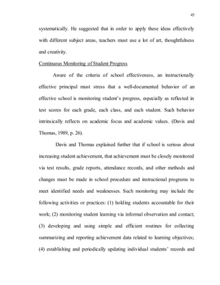 45
systematically. He suggested that in order to apply these ideas effectively
with different subject areas, teachers must use a lot of art, thoughtfulness
and creativity.
Continuous Monitoring of Student Progress
Aware of the criteria of school effectiveness, an instructionally
effective principal must stress that a well-documented behavior of an
effective school is monitoring student’s progress, especially as reflected in
test scores for each grade, each class, and each student. Such behavior
intrinsically reflects on academic focus and academic values. (Davis and
Thomas, 1989, p. 26).
Davis and Thomas explained further that if school is serious about
increasing student achievement, that achievement must be closely monitored
via test results, grade reports, attendance records, and other methods and
changes must be made in school procedure and instructional programs to
meet identified needs and weaknesses. Such monitoring may include the
following activities or practices: (1) holding students accountable for their
work; (2) monitoring student learning via informal observation and contact;
(3) developing and using simple and efficient routines for collecting
summarizing and reporting achievement data related to learning objectives;
(4) establishing and periodically updating individual students’ records and
 