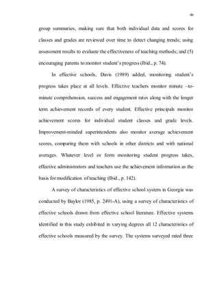 46
group summaries, making sure that both individual data and scores for
classes and grades are reviewed over time to detect changing trends; using
assessment results to evaluate the effectiveness of teaching methods; and (5)
encouraging parents to monitor student’s progress (Ibid., p. 74).
In effective schools, Davis (1989) added, monitoring student’s
progress takes place at all levels. Effective teachers monitor minute –to-
minute comprehension, success and engagement rates along with the longer
term achievement records of every student. Effective principals monitor
achievement scores for individual student classes and grade levels.
Improvement-minded superintendents also monitor average achievement
scores, comparing them with schools in other districts and with national
averages. Whatever level or form monitoring student progress takes,
effective administrators and teachers use the achievement information as the
basis for modification of teaching (Ibid., p. 142).
A survey of characteristics of effective school system in Georgia was
conducted by Baylor (1985, p. 2491-A), using a survey of characteristics of
effective schools drawn from effective school literature. Effective systems
identified in this study exhibited in varying degrees all 12 characteristics of
effective schools measured by the survey. The systems surveyed rated three
 