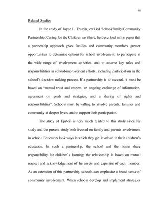 48
Related Studies
In the study of Joyce L. Epstein, entitled School/family/Community
Partnership: Caring for the Children we Share, he described in his paper that
a partnership approach gives families and community members greater
opportunities to determine options for school involvement, to participate in
the wide range of involvement activities, and to assume key roles and
responsibilities in school-improvement efforts, including participation in the
school’s decision-making process. If a partnership is to succeed, it must be
based on “mutual trust and respect, an ongoing exchange of information,
agreement on goals and strategies, and a sharing of rights and
responsibilities”. Schools must be willing to involve parents, families and
community at deeper levels and to supporttheir participation.
The study of Epstein is very much related to this study since his
study and the present study both focused on family and parents involvement
in school. Educators look ways in which they get involved in their children’s
education. In such a partnership, the school and the home share
responsibility for children’s learning; the relationship is based on mutual
respect and acknowledgement of the assets and expertise of each member.
As an extension of this partnership, schools can emphasize a broad sense of
community involvement. When schools develop and implement strategies
 