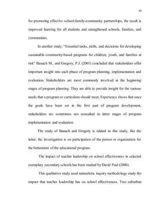 49
for promoting effective school-family-community partnerships, the result is
improved learning for all students and strengthened schools, families, and
communities.
In another study, “Essential tasks, skills, and decisions for developing
sustainable community-based programs for children, youth, and families at
risk” Banach M., and Gregory, P.J. (2001) concluded that stakeholders offer
important insight into each phase of program planning, implementation and
evaluation. Stakeholders are most commonly involved at the beginning
stages of program planning. They are able to provide insight for the various
needs that a program or curriculum should meet. Experience shows that once
the goals have been set in the first part of program development,
stakeholders are sometimes not consulted in latter stages of program
implementation and evaluation.
The study of Banach and Gregory is related to this study, like the
latter, the investigation is on participation of the person or organization for
the betterment of the educational program.
The impact of teacher leadership on school effectiveness in selected
exemplary secondary schools has been studied by David Paul (2006).
This qualitative study used naturalistic inquiry methodology study the
impact that teacher leadership has on school effectiveness. Two suburban
 