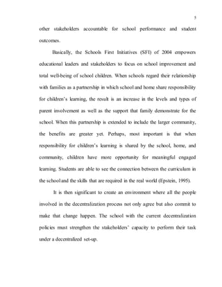 5
other stakeholders accountable for school performance and student
outcomes.
Basically, the Schools First Initiatives (SFI) of 2004 empowers
educational leaders and stakeholders to focus on school improvement and
total well-being of school children. When schools regard their relationship
with families as a partnership in which school and home share responsibility
for children’s learning, the result is an increase in the levels and types of
parent involvement as well as the support that family demonstrate for the
school. When this partnership is extended to include the larger community,
the benefits are greater yet. Perhaps, most important is that when
responsibility for children’s learning is shared by the school, home, and
community, children have more opportunity for meaningful engaged
learning. Students are able to see the connection between the curriculum in
the schooland the skills that are required in the real world (Epstein, 1995).
It is then significant to create an environment where all the people
involved in the decentralization process not only agree but also commit to
make that change happen. The school with the current decentralization
policies must strengthen the stakeholders’ capacity to perform their task
under a decentralized set-up.
 