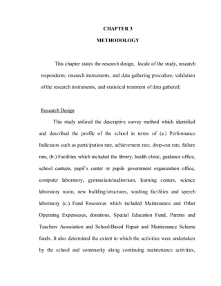 52
CHAPTER 3
METHODOLOGY
This chapter states the research design, locale of the study, research
respondents, research instruments, and data gathering procedure, validation
of the research instruments, and statistical treatment of data gathered.
Research Design
This study utilized the descriptive survey method which identified
and described the profile of the school in terms of (a.) Performance
Indicators such as participation rate, achievement rate, drop-out rate, failure
rate, (b.) Facilities which included the library, health clinic, guidance office,
school canteen, pupil’s center or pupils government organization office,
computer laboratory, gymnasium/auditorium, learning centers, science
laboratory room, new building/structures, washing facilities and speech
laboratory (c.) Fund Resources which included Maintenance and Other
Operating Expenseses, donations, Special Education Fund, Parents and
Teachers Association and School-Based Repair and Maintenance Scheme
funds. It also determined the extent to which the activities were undertaken
by the school and community along continuing maintenance activities,
 