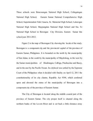 54
These schools were Benowangan National High School, Calingatngan
National High School, Eastern Samar National Comprehensive High
School, Superintendent Fidel Anacta, Sr. Memorial High School, Lalawigan
National High School, Maypangdan National High School and Sta. Fe
National High School in Borongan City Division, Eastern Samar this
schoolyear 2011-2012.
Figure 2 is the map of Borongan City showing the locale of the study.
Borongan is a component city and the provincial capital of the province of
Eastern Samar, Philippines. It is bounded on the north by the municipality
of San Julian, in the south by the municipality of Maydolong, in the west by
the Samar municipalities of Hinabangan, Calbiga, Pinabacdao and Basey,
and in the east by the Pacific Ocean. Its cityhood was settled by the Supreme
Court of the Philippines when it decided with finality on April 12, 2011 the
constitutionality of its city charter, Republic Act 9394, which conferred
upon and elevated the status of the municipality of Borongan into a
component city of the province of Eastern Samar.
The City of Borongan is located along the middle coastal part of the
province of Eastern Samar. The city proper itself is situated along the
northern banks of the Lo-om River and is set back a little distance away
 