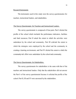 58
Research Instruments
The instruments used in this study were the survey questionnaires for
teachers, instructional leaders, and stakeholders.
The Survey Questionnaire for Teachers and Instructional Leaders.
The survey questionnaire is composed of four parts. Part I elicited the
profile of the school which included the performance indicators, facilities
and fund resources; Part II asked the extent to which the activities were
undertaken by the school and community. Part III solicited the extent to
which the strategies were employed by the school and the community in
creating a learning environment, and Part IV elicited the extent to which the
community-led effort were undertaken by the schooland community.
The Survey Questionnaire for Stakeholders.
The survey questionnaire for stakeholders is the same with that of the
teachers and instructional leaders. Only that the stakeholders did not answer
the Part I- of the survey questionnaire because it solicited the profile of the
school. Part II, III and IV were answered by the stakeholders.
 