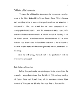 59
Validation of the Instruments
To ensure the validity of the instruments, the instruments were pilot-
tested in San Julian National High School, Eastern Samar Division because
said secondary school is near to the respondent-schools and accessible to
transportation. Also, the school has the same topographical and
demographical characteristics with the respondent schools. Hence, there
was an equivalence in characteristics of schools involved in the study. A set
of school teachers, instructional leaders and stakeholders of San Julian
National High School were involved in the validation of the instrument to
ascertain that the items included would gather the desired data needed for
this study.
After the field testing, the final draft of the questionnaire with no
revision was reproduced.
Data Gathering Procedure
Before the questionnaire was administered to the respondents, the
researcher requested permission from the Schools Division Superintendent
of Eastern Samar and School Heads of the respondent schools. Upon
approval of the request, the following have been done by the researcher.
 