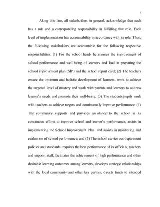6
Along this line, all stakeholders in general, acknowledge that each
has a role and a corresponding responsibility in fulfilling that role. Each
level of implementation has accountability in accordance with its role. Thus,
the following stakeholders are accountable for the following respective
responsibilities: (1) For the school head- he ensures the improvement of
school performance and well-being of learners and lead in preparing the
school improvement plan (SIP) and the school report card; (2) The teachers
ensure the optimum and holistic development of learners, work to achieve
the targeted level of mastery and work with parents and learners to address
learner’s needs and promote their well-being; (3) The students/pupils work
with teachers to achieve targets and continuously improve performance; (4)
The community supports and provides assistance to the school in its
continuous efforts to improve school and learner’s performance, assists in
implementing the School Improvement Plan and assists in monitoring and
evaluation of school performance; and (5) The school carries out department
policies and standards, requires the best performance of its officials, teachers
and support staff, facilitates the achievement of high performance and other
desirable learning outcomes among learners, develops strategic relationships
with the local community and other key partner, directs funds to intended
 