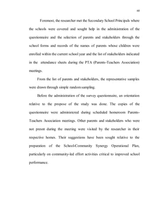 60
Foremost, the researcher met the Secondary School Principals where
the schools were covered and sought help in the administration of the
questionnaire and the selection of parents and stakeholders through the
school forms and records of the names of parents whose children were
enrolled within the current school year and the list of stakeholders indicated
in the attendance sheets during the PTA (Parents-Teachers Association)
meetings.
From the list of parents and stakeholders, the representative samples
were drawn through simple random sampling.
Before the administration of the survey questionnaire, an orientation
relative to the propose of the study was done. The copies of the
questionnaire were administered during scheduled homeroom Parents-
Teachers Association meetings. Other parents and stakeholders who were
not presnt during the meeting were visited by the researcher in their
respective homes. Their suggestions have been sought relative to the
preparation of the School-Community Synergy Operational Plan,
particularly on community-led effort activities critical to improved school
performance.
 