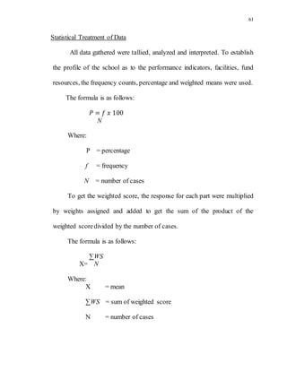 61
Statistical Treatment of Data
All data gathered were tallied, analyzed and interpreted. To establish
the profile of the school as to the performance indicators, facilities, fund
resources, the frequency counts, percentage and weighted means were used.
The formula is as follows:
𝑃 = 𝑓 𝑥 100
N
Where:
P = percentage
f = frequency
N = number of cases
To get the weighted score, the response for each part were multiplied
by weights assigned and added to get the sum of the product of the
weighted scoredivided by the number of cases.
The formula is as follows:
∑WS
X= N
Where:
X = mean
∑WS = sum of weighted score
N = number of cases
 