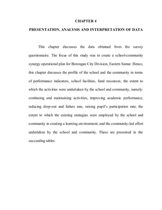 64
CHAPTER 4
PRESENTATION, ANALYSIS AND INTERPRETATION OF DATA
This chapter discusses the data obtained from the survey
questionnaire. The focus of this study was to create a school-community
synergy operational plan for Borongan City Division, Eastern Samar. Hence,
this chapter discusses the profile of the school and the community in terms
of performance indicators, school facilities, fund resources; the extent to
which the activities were undertaken by the school and community, namely:
continuing and maintaining activities, improving academic performance,
reducing drop-out and failure rate, raising pupil’s participation rate; the
extent to which the existing strategies were employed by the school and
community in creating a learning environment; and the community-led effort
undertaken by the school and community. These are presented in the
succeeding tables.
 