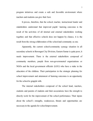 7
program initiatives and create a safe and favorable environment where
teachers and students can give their best.
It proves, therefore, that the school, teacher, instructional leader and
stakeholders understand that improved pupils’ learning outcomes is the
result of the activities of all internal and external stakeholders working
together; and that effective schools does not happen by chance, it is the
result from the strong collaboration of the schooland community as one.
Apparently, the current school-community synergy situation in all
secondary schools in Borongan City Division, Eastern Samar is quite poor, it
needs improvement. There is the external stakeholders composed of
community members, people from non-governmental organizations or
NGOs and the local government officials (LGU) who have a stake in the
education of the children. Their participation in the strategic planning for
school improvement and attainment of learning outcomes is an opportunity
for the schoolto grapple with.
The internal stakeholders composed of the school head, teachers,
students and parents of students and their associations have the strength to
directly work for the improvement of the school performance. Their inputs
about the school’s strengths, weaknesses, threats and opportunities are
necessary in the agenda for schoolimprovement.
 