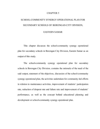 84
CHAPTER 5
SCHOOL-COMMUNITY SYNERGY OPERATIONAL PLAN FOR
SECONDARY SCHOOLS OF BORONGAN CITY DIVISION,
EASTERN SAMAR
This chapter discusses the school-community synergy operational
plan for secondary schools in Borongan City Division, Eastern Samar as an
output of this study.
The school-community synergy operational plan for secondary
schools in Borongan City Division, contains the rationale of the need of the
said output, statement of the objectives, discussion of the school-community
synergy operational plan, the activities undertaken for community-led efforts
in relation to maintenance activities, improvement of students’ participation
rate, reduction of dropout rate and failure rate and improvement of students’
performance, as well as the concept behind educational planning and
development or school-community synergy operational plan.
 