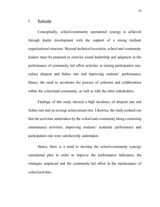 85
I Rationale
Conceptually, school-community operational synergy is achieved
through leader development with the support of a strong resilient
organizational structure. Beyond technical execution, school and community
leaders must be prepared to exercise sound leadership and judgment in the
performance of community led effort activities in raising participation rate,
reduce dropout and failure rate and improving students’ performance.
Hence, the need to accelerate the process of cohesion and collaboration
within the schooland community, as well as with the other stakeholders.
Findings of this study showed a high incidence of dropout rate and
failure rate and an average achievement rate. Likewise, the study pointed out
that the activities undertaken by the school and community along continuing
maintenance activities, improving students’ academic performance and
participation rate were satisfactorily undertaken.
Hence, there is a need to develop the school-community synergy
operational plan in order to improve the performance indicators, the
strategies employed and the community-led effort in the maintenance of
schoolactivities.
 
