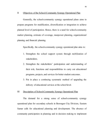86
II Objectives of the School-Community Synergy Operational Plan
Generally, the school-community synergy operational plans aims to
prepare programs for modification, diversification or integration to achieve
planned level of participation. Hence, there is a need for school-community
market planning, estimate of coverage, manpower planning, organizational
planning and financial planning.
Specifically, the school-community synergy operational plan aims to:
1. Strengthen the school support system through mobilization of
stakeholders.
2. Strengthen the stakeholders’ participation and understanding of
their role, functions and responsibilities to carry out educational
programs, projects, and services for better student outcomes.
3. Put in place a continuing systematic method of upgrading the
delivery of educational services at the schoollevel.
III Description of School-Community Synergy Operational Plan
The demand for a strong sense of school-community synergy
operational plan for secondary schools in Borongan City Division, Eastern
Samar calls for educational planning and development. The absence of
community participation in planning and in decision making to implement
 