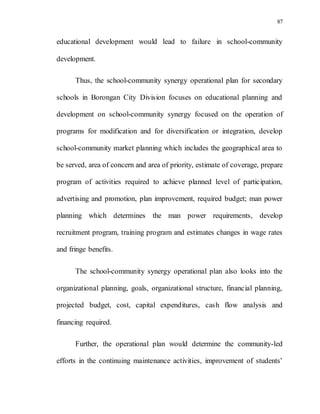 87
educational development would lead to failure in school-community
development.
Thus, the school-community synergy operational plan for secondary
schools in Borongan City Division focuses on educational planning and
development on school-community synergy focused on the operation of
programs for modification and for diversification or integration, develop
school-community market planning which includes the geographical area to
be served, area of concern and area of priority, estimate of coverage, prepare
program of activities required to achieve planned level of participation,
advertising and promotion, plan improvement, required budget; man power
planning which determines the man power requirements, develop
recruitment program, training program and estimates changes in wage rates
and fringe benefits.
The school-community synergy operational plan also looks into the
organizational planning, goals, organizational structure, financial planning,
projected budget, cost, capital expenditures, cash flow analysis and
financing required.
Further, the operational plan would determine the community-led
efforts in the continuing maintenance activities, improvement of students’
 