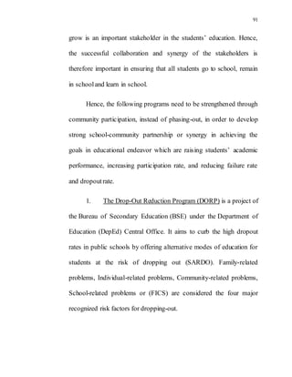 91
grow is an important stakeholder in the students’ education. Hence,
the successful collaboration and synergy of the stakeholders is
therefore important in ensuring that all students go to school, remain
in schooland learn in school.
Hence, the following programs need to be strengthened through
community participation, instead of phasing-out, in order to develop
strong school-community partnership or synergy in achieving the
goals in educational endeavor which are raising students’ academic
performance, increasing participation rate, and reducing failure rate
and dropoutrate.
1. The Drop-Out Reduction Program (DORP) is a project of
the Bureau of Secondary Education (BSE) under the Department of
Education (DepEd) Central Office. It aims to curb the high dropout
rates in public schools by offering alternative modes of education for
students at the risk of dropping out (SARDO). Family-related
problems, Individual-related problems, Community-related problems,
School-related problems or (FICS) are considered the four major
recognized risk factors for dropping-out.
 
