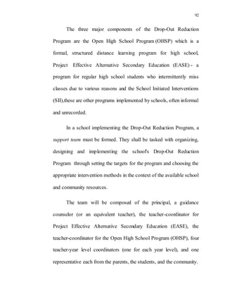 92
The three major components of the Drop-Out Reduction
Program are the Open High School Program (OHSP) which is a
formal, structured distance learning program for high school,
Project Effective Alternative Secondary Education (EASE) - a
program for regular high school students who intermittently miss
classes due to various reasons and the School Initiated Interventions
(SII),these are other programs implemented by schools, often informal
and unrecorded.
In a school implementing the Drop-Out Reduction Program, a
support team must be formed. They shall be tasked with organizing,
designing and implementing the school's Drop-Out Reduction
Program through setting the targets for the program and choosing the
appropriate intervention methods in the context of the available school
and community resources.
The team will be composed of the principal, a guidance
counselor (or an equivalent teacher), the teacher-coordinator for
Project Effective Alternative Secondary Education (EASE), the
teacher-coordinator for the Open High School Program (OHSP), four
teacher-year level coordinators (one for each year level), and one
representative each from the parents, the students, and the community.
 