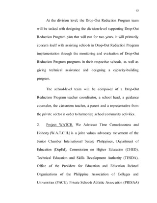 93
At the division level, the Drop-Out Reduction Program team
will be tasked with designing the division-level supporting Drop-Out
Reduction Program plan that will run for two years. It will primarily
concern itself with assisting schools in Drop-Out Reduction Program
implementation through the monitoring and evaluation of Drop-Out
Reduction Program programs in their respective schools, as well as
giving technical assistance and designing a capacity-building
program.
The school-level team will be composed of a Drop-Out
Reduction Program teacher coordinator, a school head, a guidance
counselor, the classroom teacher, a parent and a representative from
the private sector in order to harmonize schoolcommunity activities.
2. Project WATCH. We Advocate Time Consciousness and
Honesty (W.A.T.C.H.) is a joint values advocacy movement of the
Junior Chamber International Senate Philippines, Department of
Education (DepEd), Commission on Higher Education (CHED),
Technical Education and Skills Development Authority (TESDA),
Office of the President for Education and Education Related
Organizations of the Philippine Association of Colleges and
Universities (PACU), Private Schools Athletic Association (PRISAA)
 
